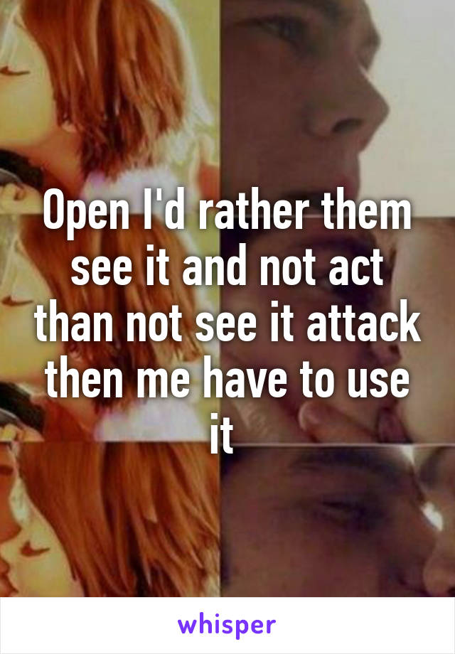 Open I'd rather them see it and not act than not see it attack then me have to use it 