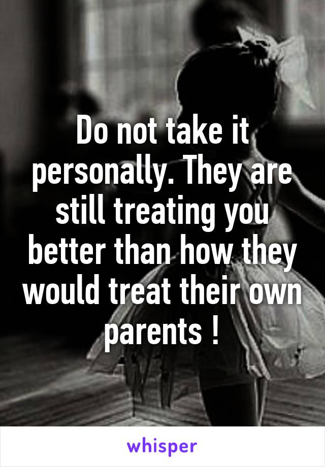Do not take it personally. They are still treating you better than how they would treat their own parents !