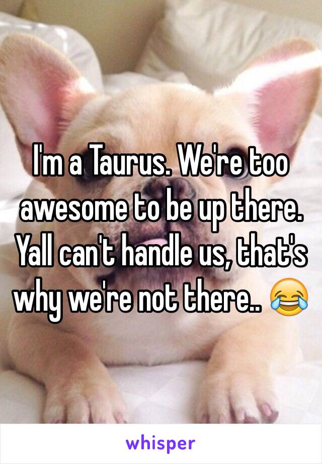 I'm a Taurus. We're too awesome to be up there. Yall can't handle us, that's why we're not there.. 😂