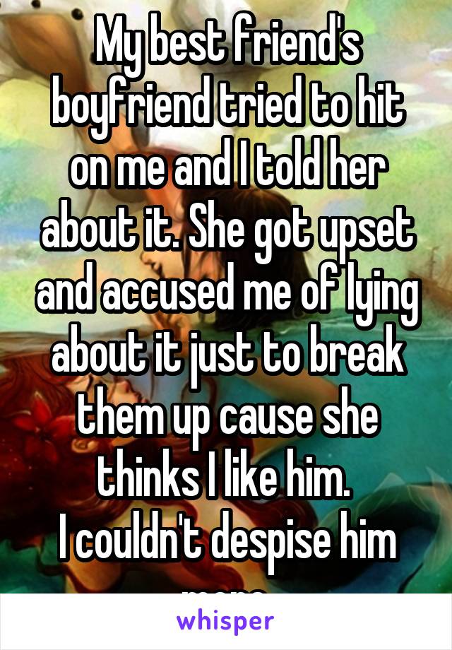 My best friend's boyfriend tried to hit on me and I told her about it. She got upset and accused me of lying about it just to break them up cause she thinks I like him. 
I couldn't despise him more.