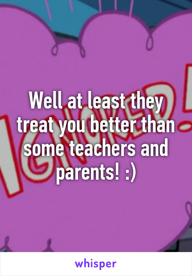 Well at least they treat you better than some teachers and parents! :)