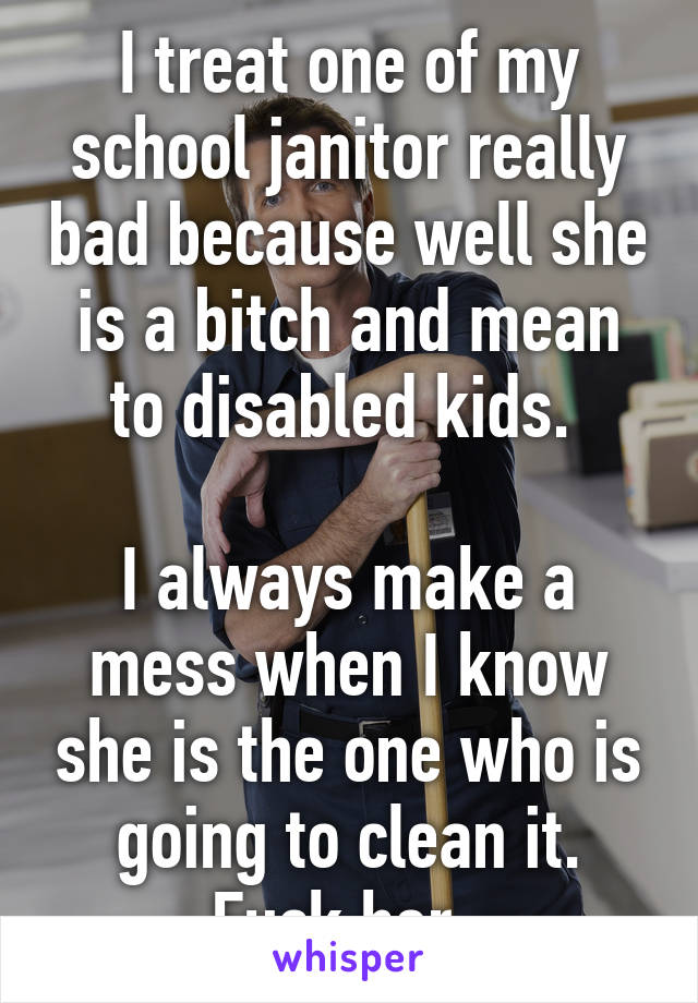 I treat one of my school janitor really bad because well she is a bitch and mean to disabled kids. 

I always make a mess when I know she is the one who is going to clean it. Fuck her. 