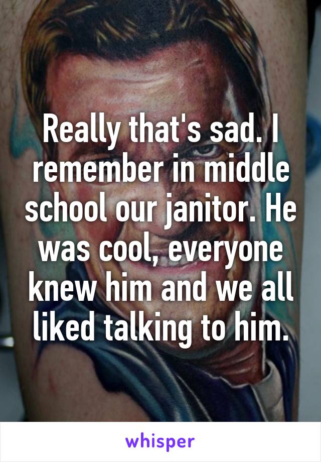 Really that's sad. I remember in middle school our janitor. He was cool, everyone knew him and we all liked talking to him.