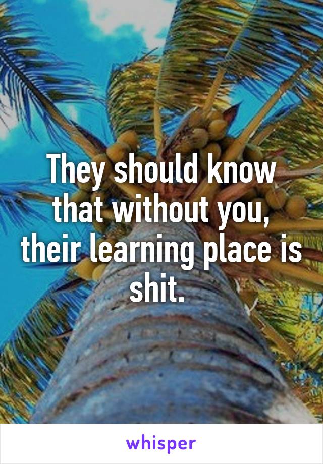 They should know that without you, their learning place is shit. 
