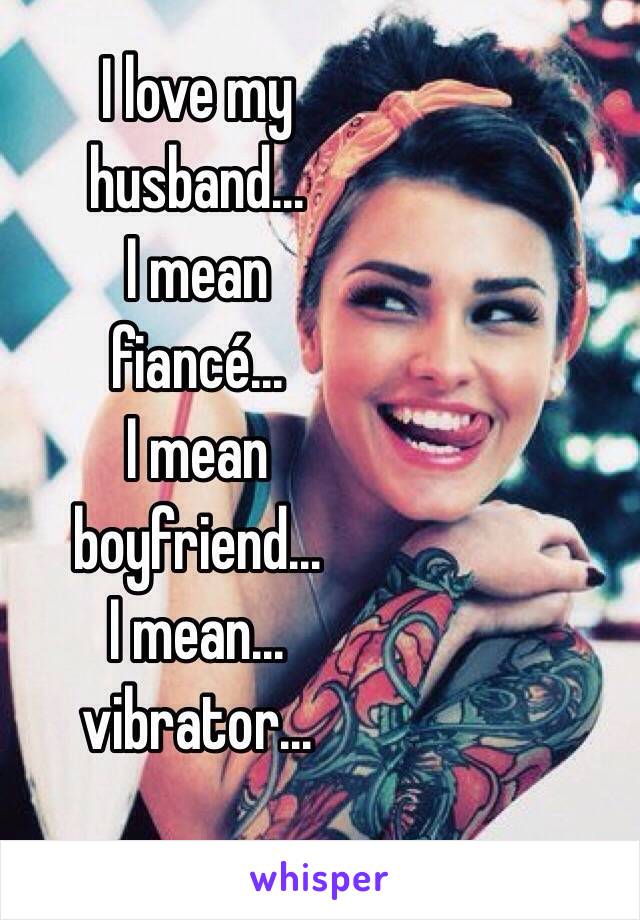 I love my 
husband...
I mean 
fiancé...
I mean 
boyfriend...
I mean...
vibrator...