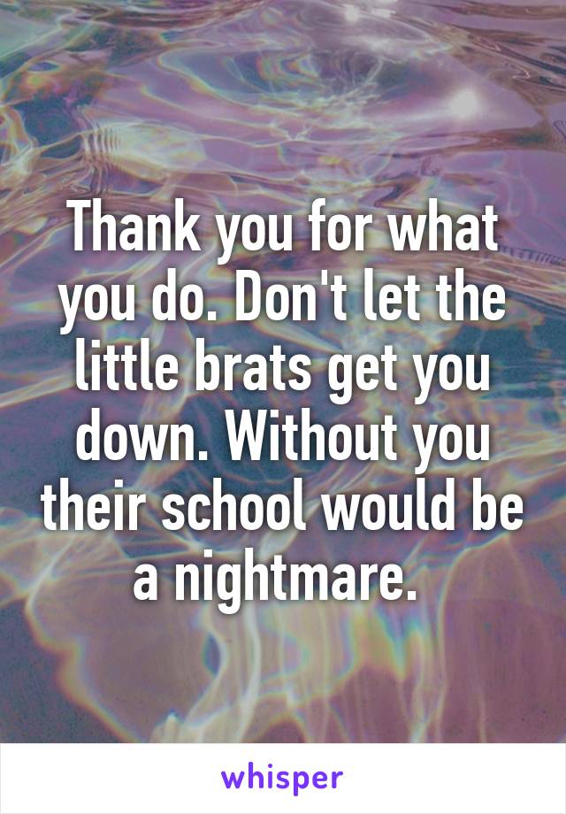 Thank you for what you do. Don't let the little brats get you down. Without you their school would be a nightmare. 