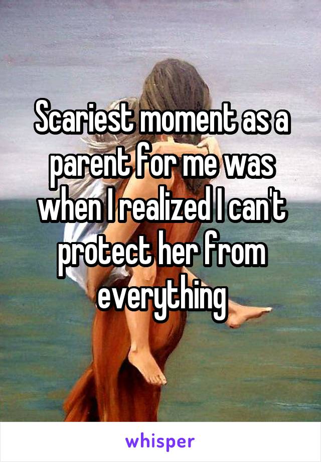Scariest moment as a parent for me was when I realized I can't protect her from everything
