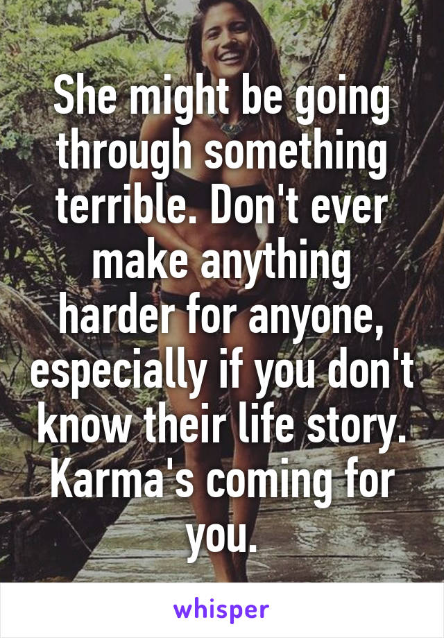 She might be going through something terrible. Don't ever make anything harder for anyone, especially if you don't know their life story. Karma's coming for you.