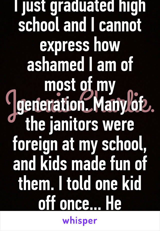 I just graduated high school and I cannot express how ashamed I am of most of my generation. Many of the janitors were foreign at my school, and kids made fun of them. I told one kid off once... He apologized. 