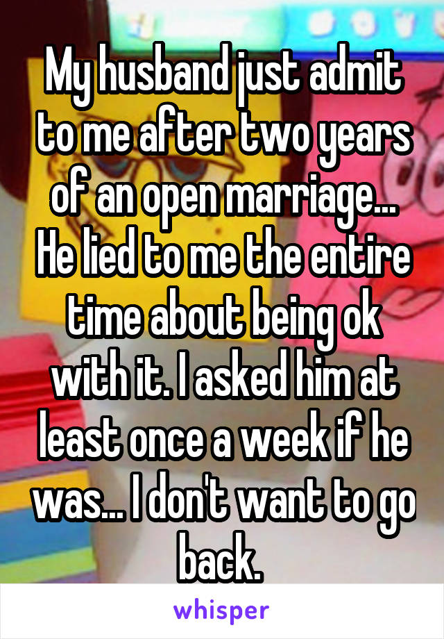 My husband just admit to me after two years of an open marriage... He lied to me the entire time about being ok with it. I asked him at least once a week if he was... I don't want to go back. 