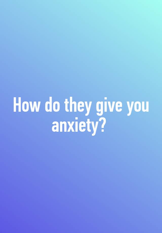 How do they give you anxiety?