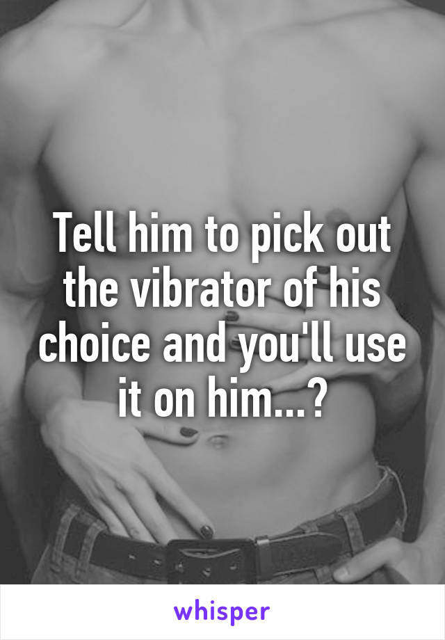 Tell him to pick out the vibrator of his choice and you'll use it on him...?