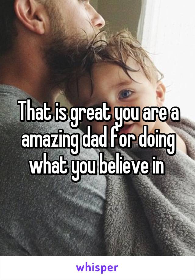 That is great you are a amazing dad for doing what you believe in 