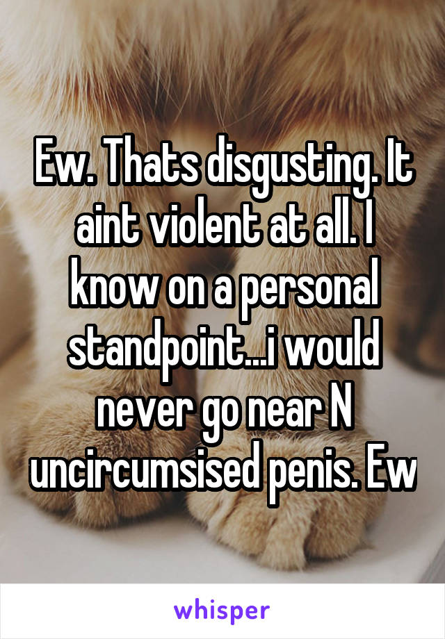 Ew. Thats disgusting. It aint violent at all. I know on a personal standpoint...i would never go near N uncircumsised penis. Ew