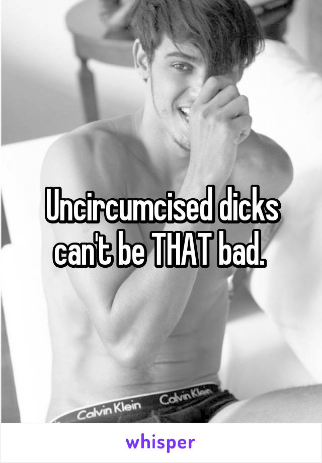 Uncircumcised dicks can't be THAT bad. 