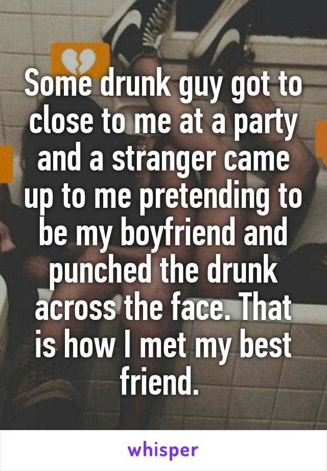 Some drunk guy got to close to me at a party and a stranger came up to me pretending to be my boyfriend and punched the drunk across the face. That is how I met my best friend. 