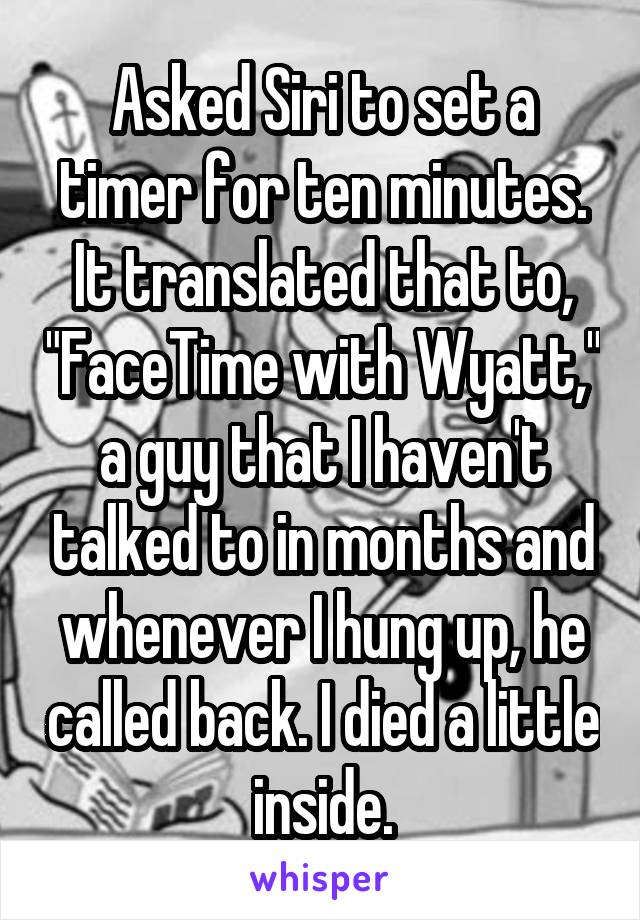 Asked Siri to set a timer for ten minutes.
It translated that to, "FaceTime with Wyatt," a guy that I haven't talked to in months and whenever I hung up, he called back. I died a little inside.