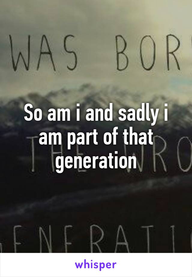 So am i and sadly i am part of that generation