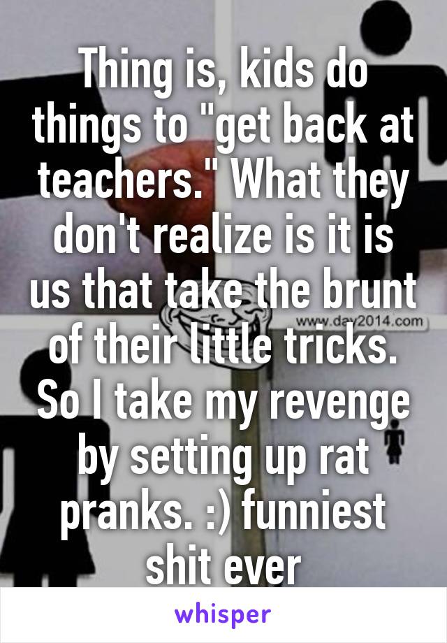 Thing is, kids do things to "get back at teachers." What they don't realize is it is us that take the brunt of their little tricks. So I take my revenge by setting up rat pranks. :) funniest shit ever