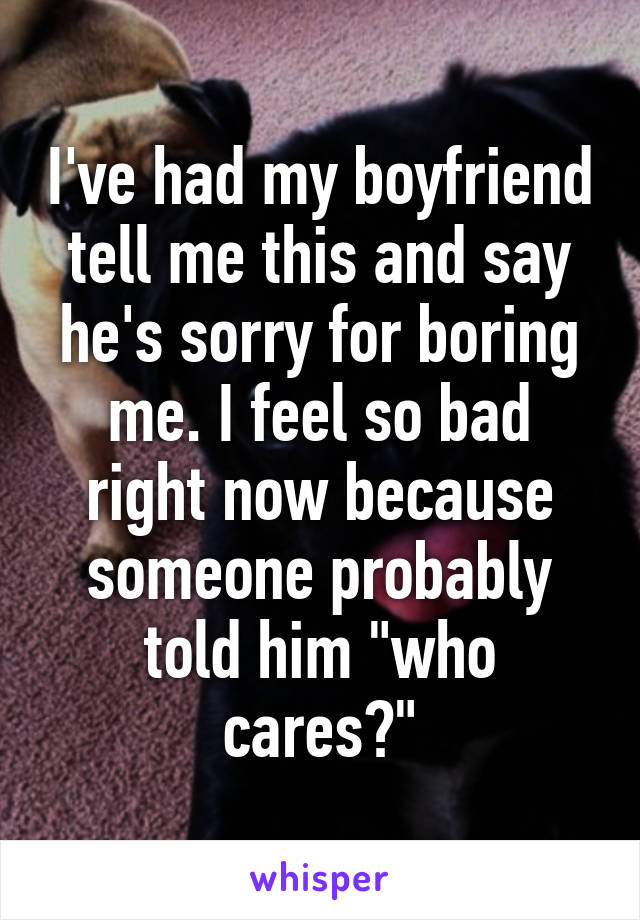 I've had my boyfriend tell me this and say he's sorry for boring me. I feel so bad right now because someone probably told him "who cares?"