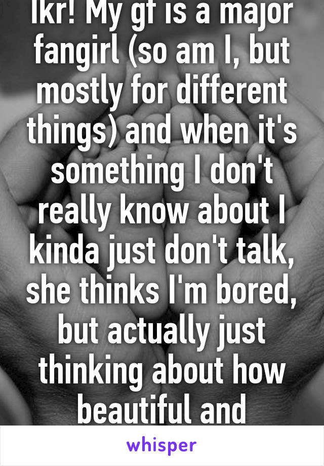 Ikr! My gf is a major fangirl (so am I, but mostly for different things) and when it's something I don't really know about I kinda just don't talk, she thinks I'm bored, but actually just thinking about how beautiful and amazing she is