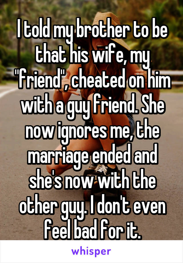 I told my brother to be that his wife, my "friend", cheated on him with a guy friend. She now ignores me, the marriage ended and she's now with the other guy. I don't even feel bad for it.