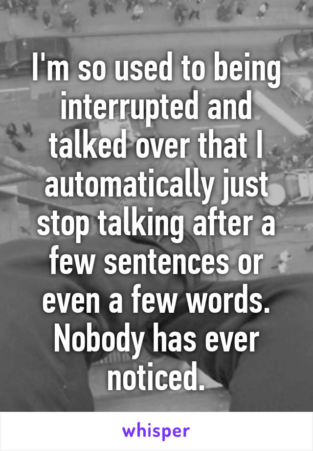 I'm so used to being interrupted and talked over that I automatically just stop talking after a few sentences or even a few words. Nobody has ever noticed.