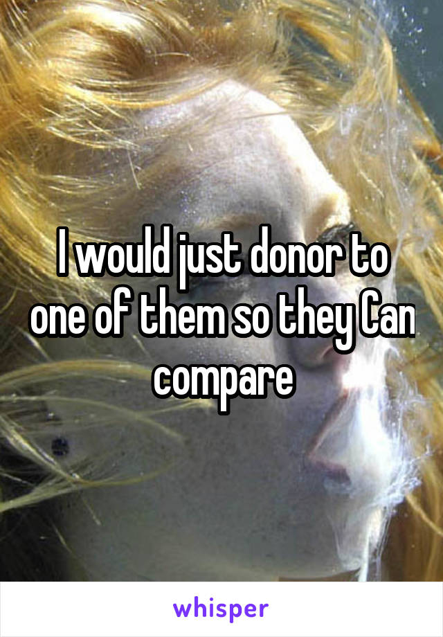 I would just donor to one of them so they Can compare