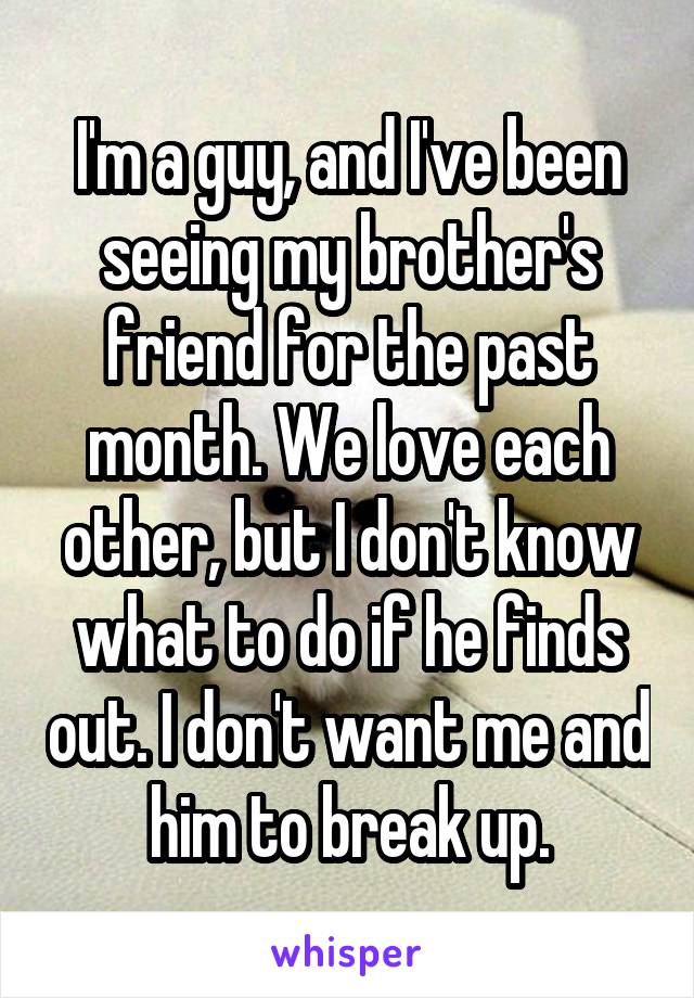 I'm a guy, and I've been seeing my brother's friend for the past month. We love each other, but I don't know what to do if he finds out. I don't want me and him to break up.