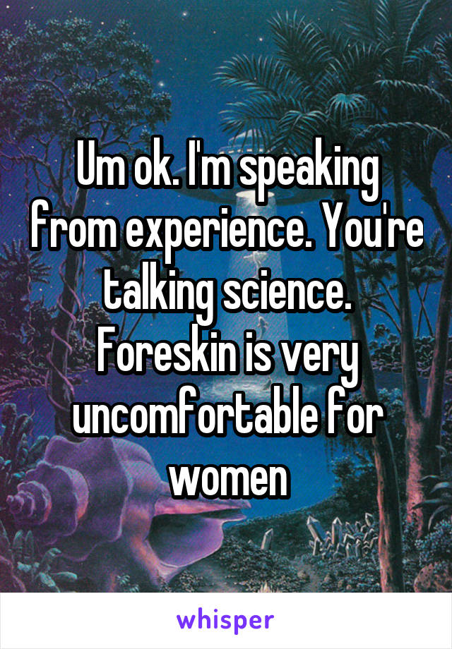 Um ok. I'm speaking from experience. You're talking science. Foreskin is very uncomfortable for women