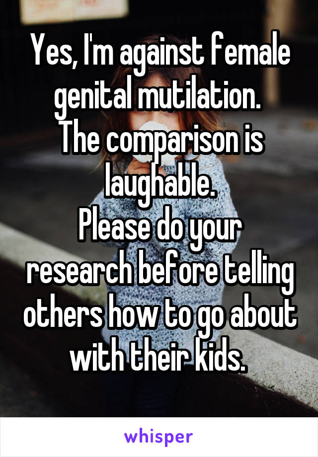 Yes, I'm against female genital mutilation. 
The comparison is laughable.
Please do your research before telling others how to go about with their kids. 
 