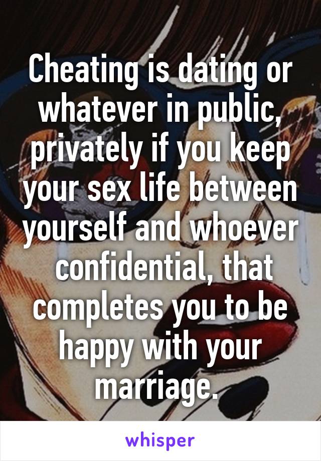 Cheating is dating or whatever in public, privately if you keep your sex life between yourself and whoever  confidential, that completes you to be happy with your marriage. 