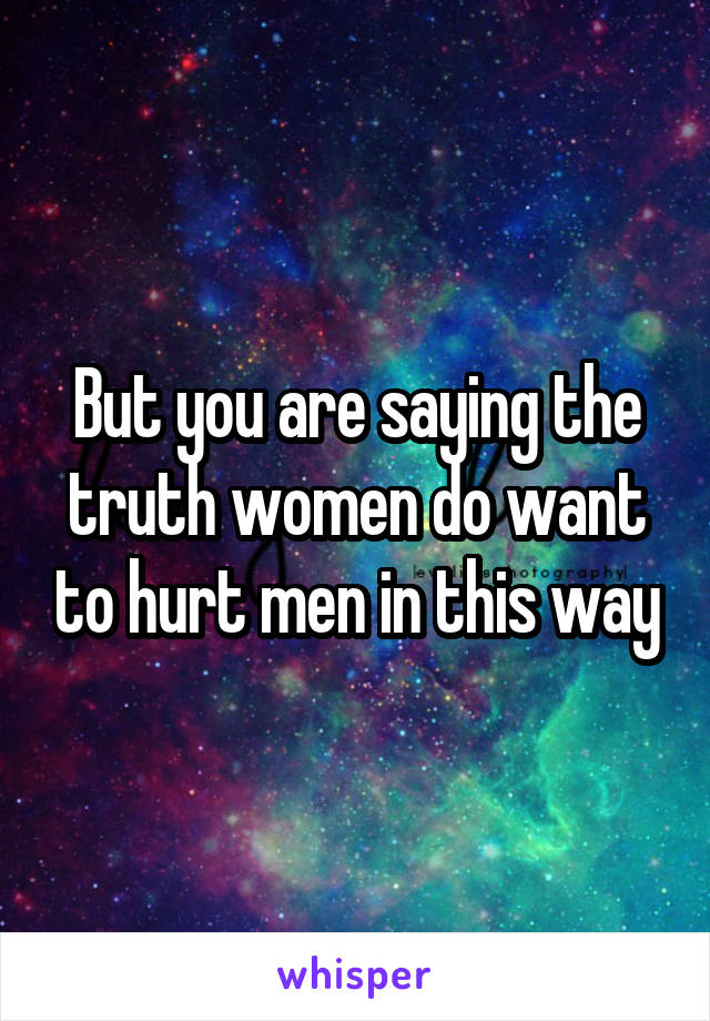 But you are saying the truth women do want to hurt men in this way