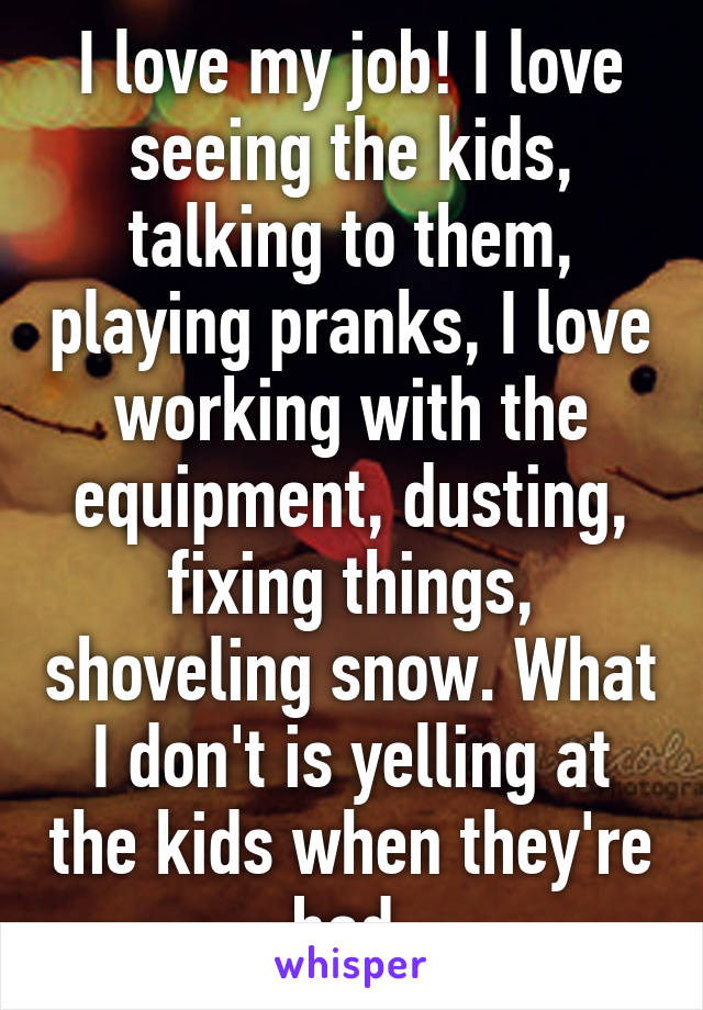 I love my job! I love seeing the kids, talking to them, playing pranks, I love working with the equipment, dusting, fixing things, shoveling snow. What I don't is yelling at the kids when they're bad.