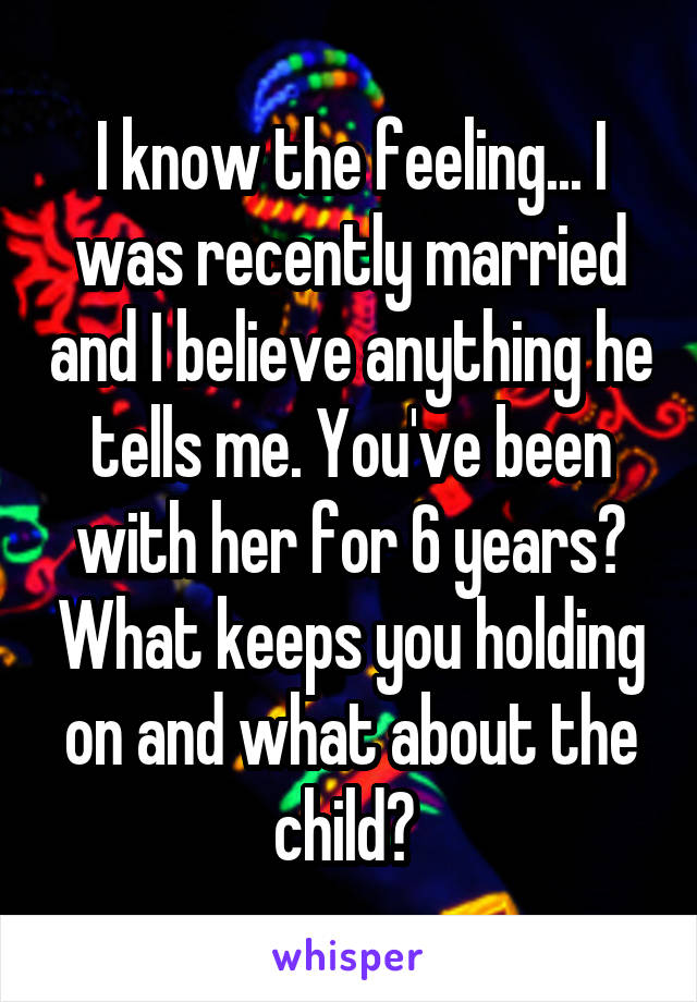 I know the feeling... I was recently married and I believe anything he tells me. You've been with her for 6 years? What keeps you holding on and what about the child? 