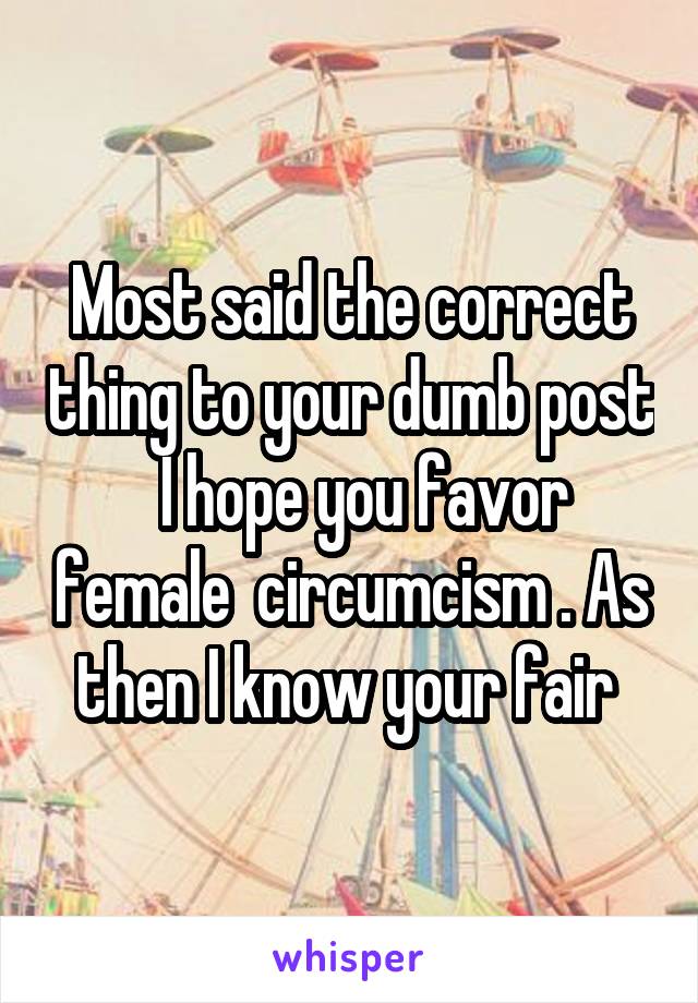 Most said the correct thing to your dumb post   I hope you favor female  circumcism . As then I know your fair 