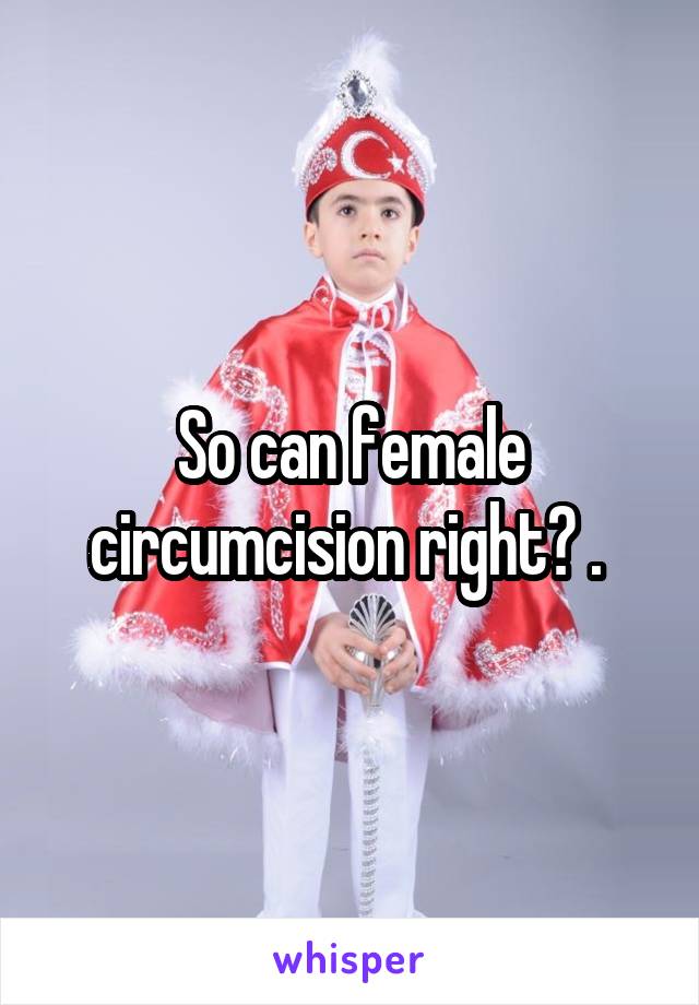 So can female circumcision right? . 