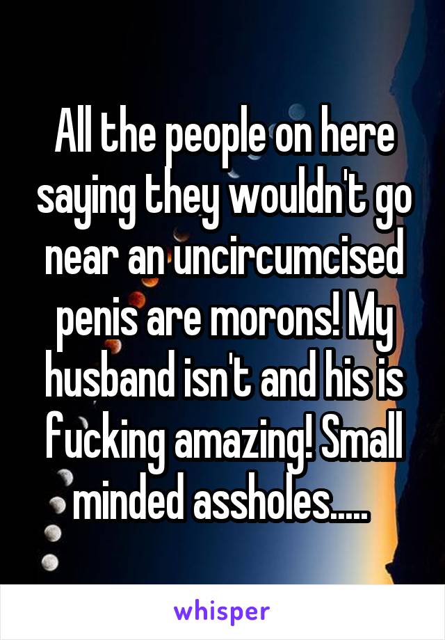 All the people on here saying they wouldn't go near an uncircumcised penis are morons! My husband isn't and his is fucking amazing! Small minded assholes..... 