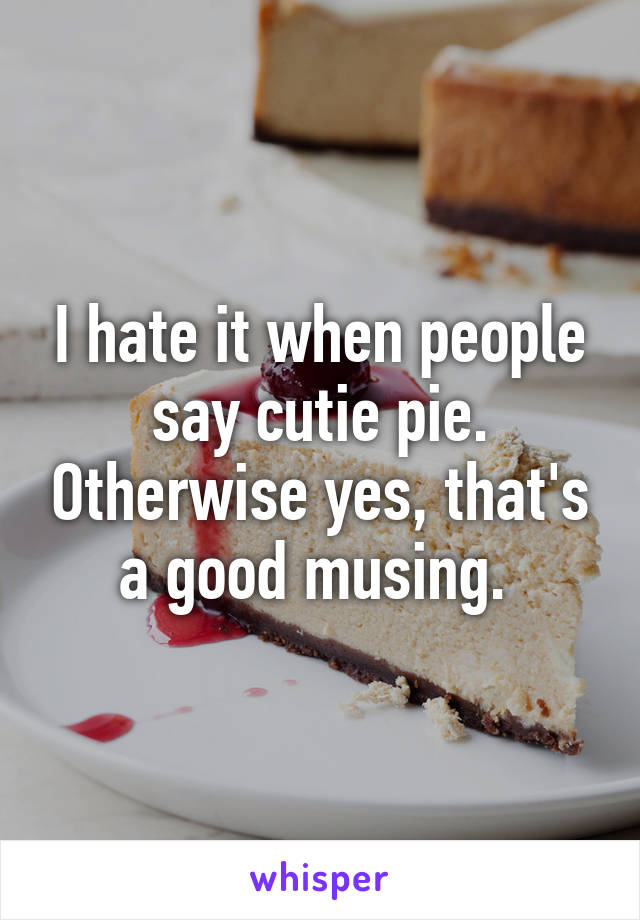 I hate it when people say cutie pie. Otherwise yes, that's a good musing. 