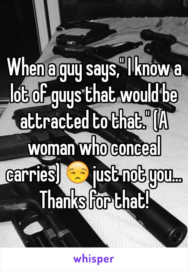 When a guy says," I know a lot of guys that would be attracted to that." (A woman who conceal carries) 😒 just not you... Thanks for that! 