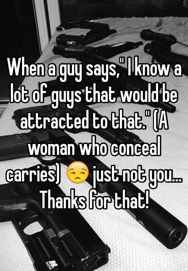 When a guy says," I know a lot of guys that would be attracted to that." (A woman who conceal carries) 😒 just not you... Thanks for that! 