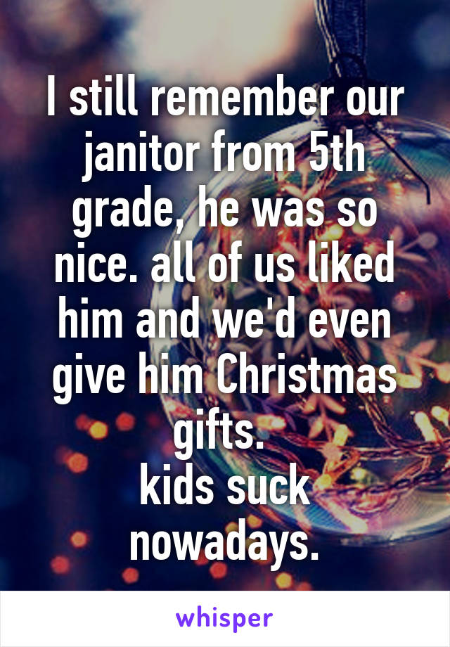 I still remember our janitor from 5th grade, he was so nice. all of us liked him and we'd even give him Christmas gifts. 
kids suck nowadays.
