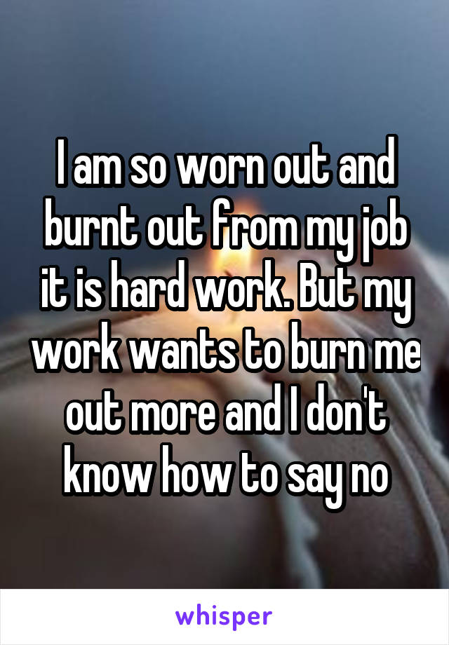 I am so worn out and burnt out from my job it is hard work. But my work wants to burn me out more and I don't know how to say no