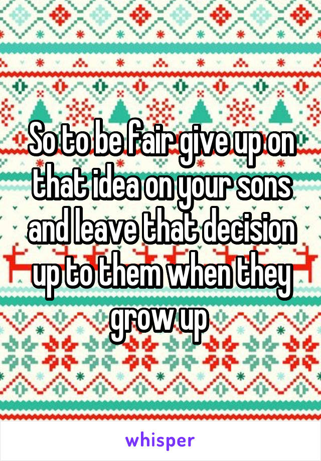 So to be fair give up on that idea on your sons and leave that decision up to them when they grow up 