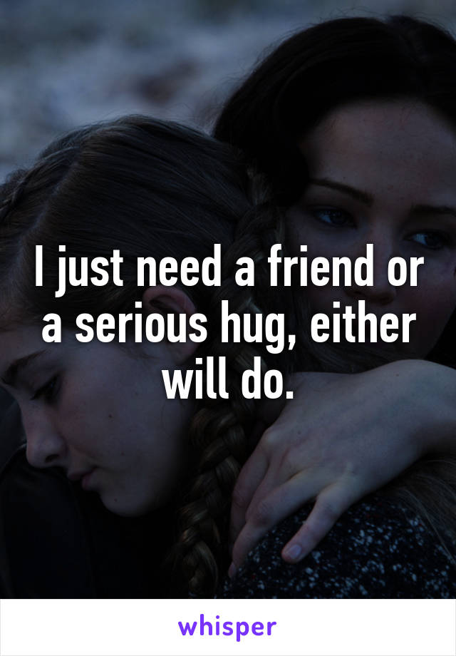 I just need a friend or a serious hug, either will do.