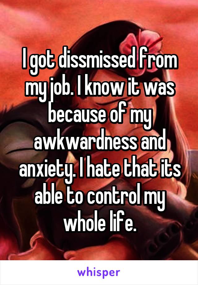 I got dissmissed from my job. I know it was because of my awkwardness and anxiety. I hate that its able to control my whole life.