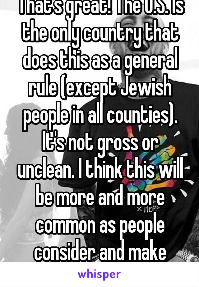 That's great! The U.S. Is the only country that does this as a general rule (except Jewish people in all counties). It's not gross or unclean. I think this will be more and more common as people consider and make informed decisions. 