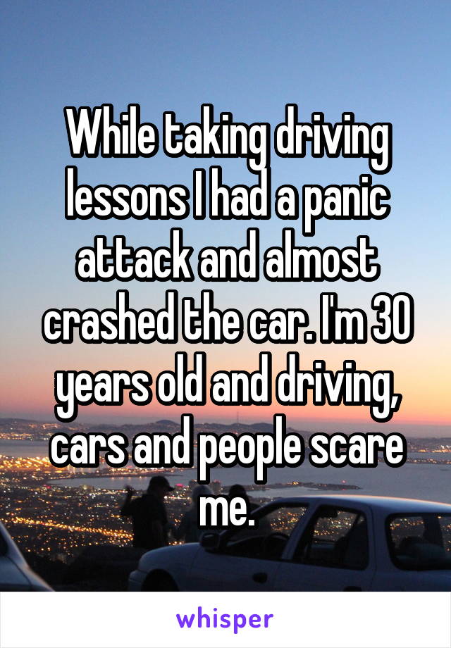 While taking driving lessons I had a panic attack and almost crashed the car. I'm 30 years old and driving, cars and people scare me.
