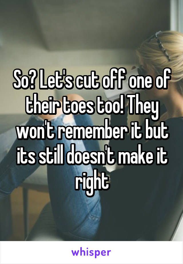 So? Let's cut off one of their toes too! They won't remember it but its still doesn't make it right