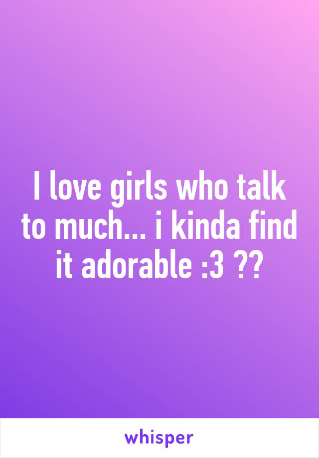 I love girls who talk to much... i kinda find it adorable :3 😊😅